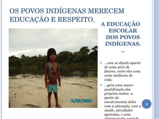 OS POVOS INDÍGENAS MERECEM  EDUCAÇÃO E RESPEITO. A EDUCAÇÃO ESCOLAR DOS POVOS INDÍGENAS... ...vem se dando aparte de uma série de fatores, entre eles uma certa melhoria de vida. ...gera uma maior qualificação dos próprios índios  a partir do envolvimentos deles com a educação, com a saúde, atividades agrícolas, e uma determinada vontade de viver segundo seus costumes. 