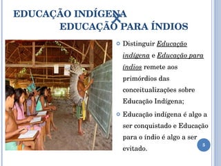EDUCAÇÃO INDÍGENA     EDUCAÇÃO PARA ÍNDIOS Distinguir  Educação indígena   e  Educação para índios  remete aos primórdios das conceitualizações sobre Educação Indígena; Educação indígena é algo a ser conquistado e Educação para o índio é algo a ser evitado.  