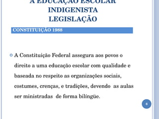 A EDUCAÇÃO ESCOLAR INDIGENISTA LEGISLAÇÃO A Constituição Federal assegura aos povos o direito a uma educação escolar com qualidade e baseada no respeito as organizações sociais, costumes, crenças, e tradições, devendo  as aulas ser ministradas  de forma bilíngüe. CONSTITUIÇÃO 1988 