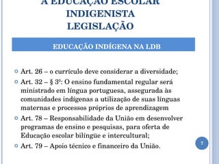 A EDUCAÇÃO ESCOLAR INDIGENISTA LEGISLAÇÃO Art. 26 – o currículo deve considerar a diversidade; Art. 32 – § 3º: O ensino fundamental regular será ministrado em língua portuguesa, assegurada às comunidades indígenas a utilização de suas línguas maternas e processos próprios de aprendizagem Art. 78 – Responsabilidade da União em desenvolver programas de ensino e pesquisas, para oferta de Educação escolar bilíngüe e intercultural; Art. 79 – Apoio técnico e financeiro da União. EDUCAÇÃO INDÍGENA NA LDB 
