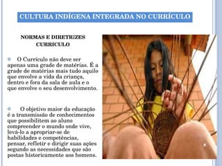 NORMAS E DIRETR I ZES CURRICULO O Currículo não deve ser apenas uma grade de matérias. É a grade de matérias mais tudo aquilo que envolve a vida da criança, dentro e fora da sala de aula e o que envolve o seu desenvolvimento.  O objetivo maior da educação é a transmissão de conhecimentos que possibilitem ao aluno compreender o mundo onde vive, levá-lo a apropriar-se de habilidades e competências, pensar, refletir e dirigir suas ações segundo as necessidades que são postas historicamente aos homens. CULTURA INDÍGENA INTEGRADA NO CURRÍCULO 