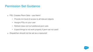 Permission Set Guidance
● FSL Creates Perm Sets - use them!
• Provide min level of access to all relevant objects
• Assigns PSLs to your user
• Refresh does not hurt additional perm sets
• Expect things to not work properly if perm set not used!
● Dispatcher should not be set as a resource!
 