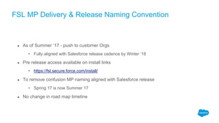 FSL MP Delivery & Release Naming Convention
● As of Summer ‘17 - push to customer Orgs
• Fully aligned with Salesforce release cadence by Winter ‘18
● Pre release access available on install links
• https://fsl.secure.force.com/install/
● To remove confusion MP naming aligned with Salesforce release
• Spring 17 is now Summer 17
● No change in road map timeline
 
