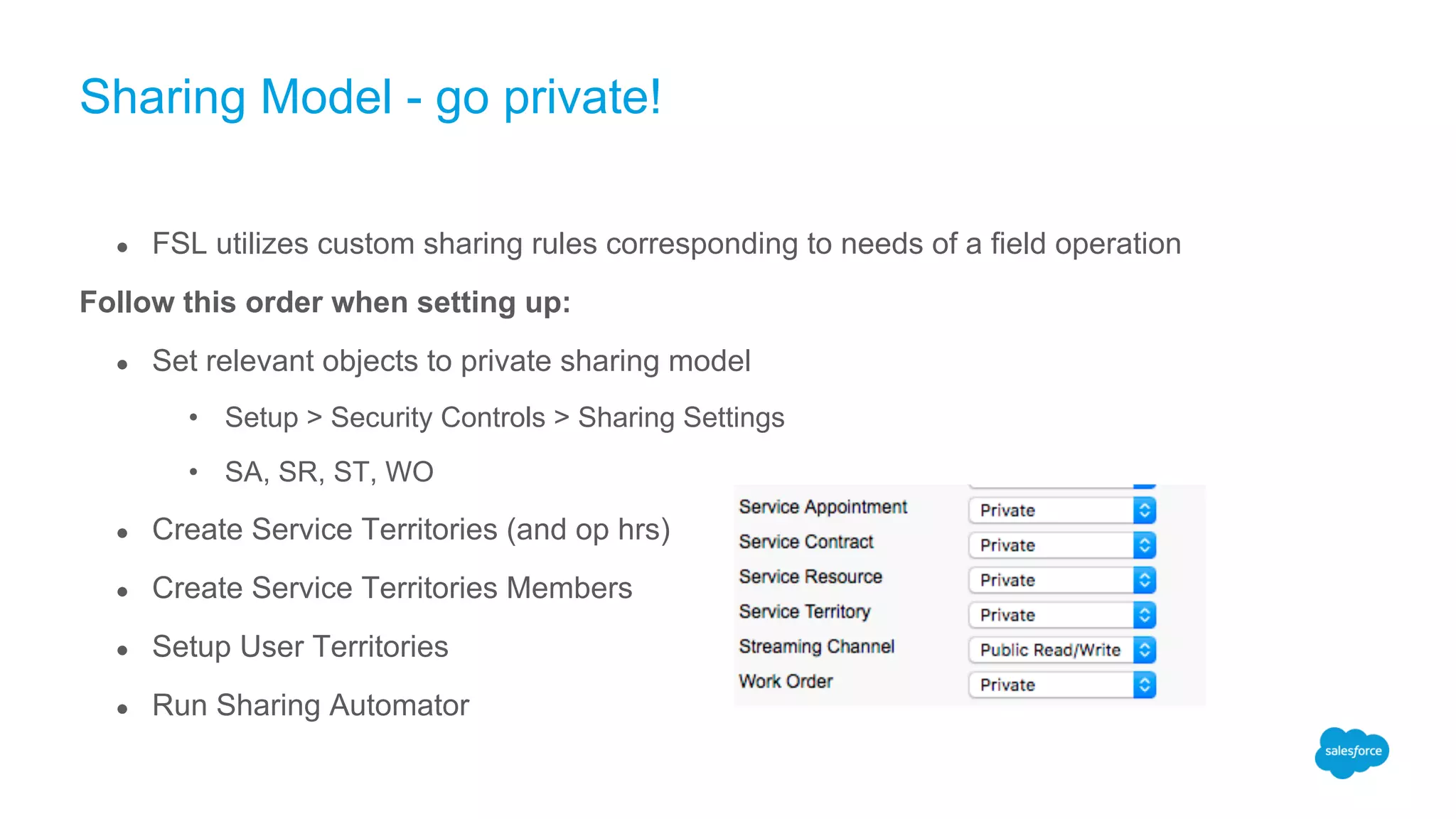 Sharing Model - go private!
● FSL utilizes custom sharing rules corresponding to needs of a field operation
Follow this order when setting up:
● Set relevant objects to private sharing model
• Setup > Security Controls > Sharing Settings
• SA, SR, ST, WO
● Create Service Territories (and op hrs)
● Create Service Territories Members
● Setup User Territories
● Run Sharing Automator
 