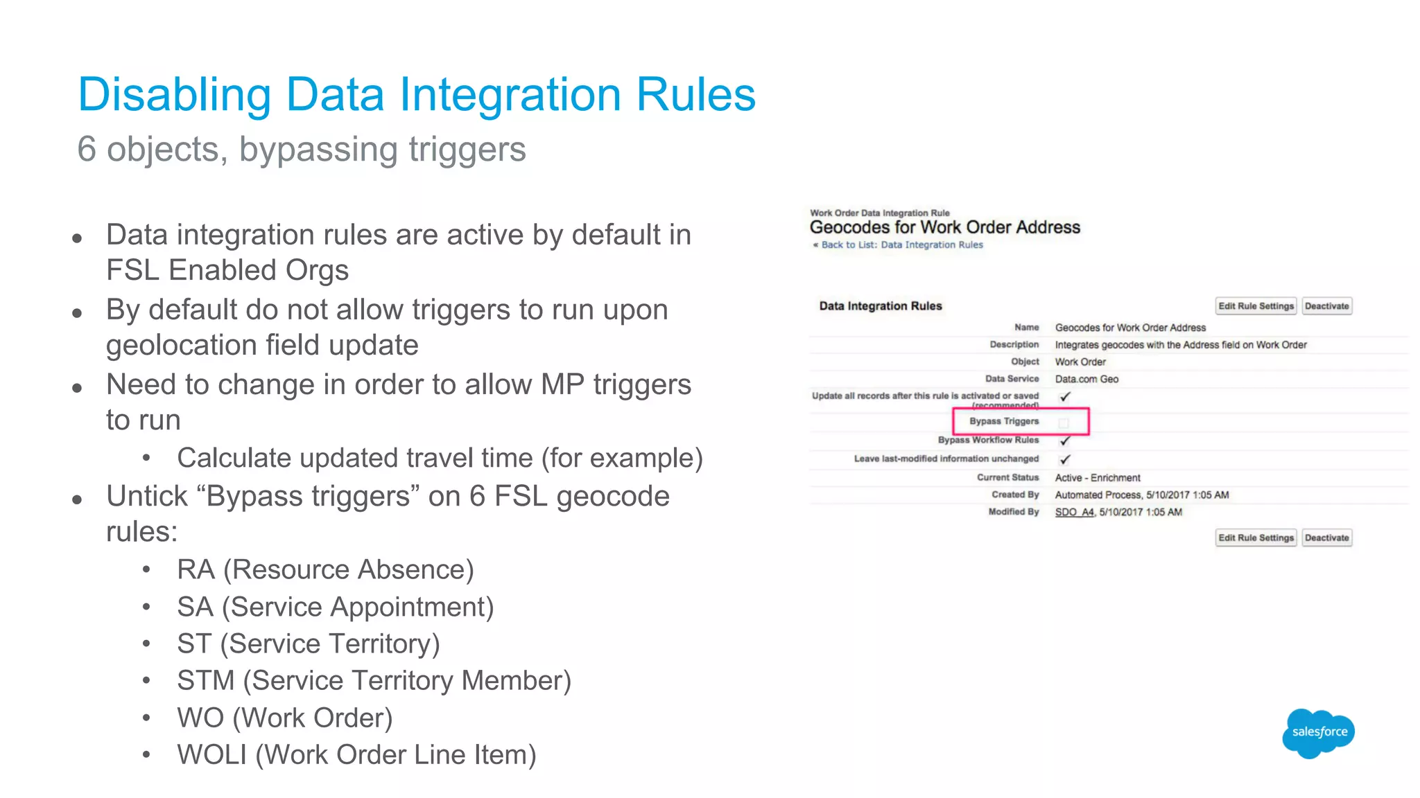 Disabling Data Integration Rules
● Data integration rules are active by default in
FSL Enabled Orgs
● By default do not allow triggers to run upon
geolocation field update
● Need to change in order to allow MP triggers
to run
• Calculate updated travel time (for example)
● Untick “Bypass triggers” on 6 FSL geocode
rules:
• RA (Resource Absence)
• SA (Service Appointment)
• ST (Service Territory)
• STM (Service Territory Member)
• WO (Work Order)
• WOLI (Work Order Line Item)
6 objects, bypassing triggers
 