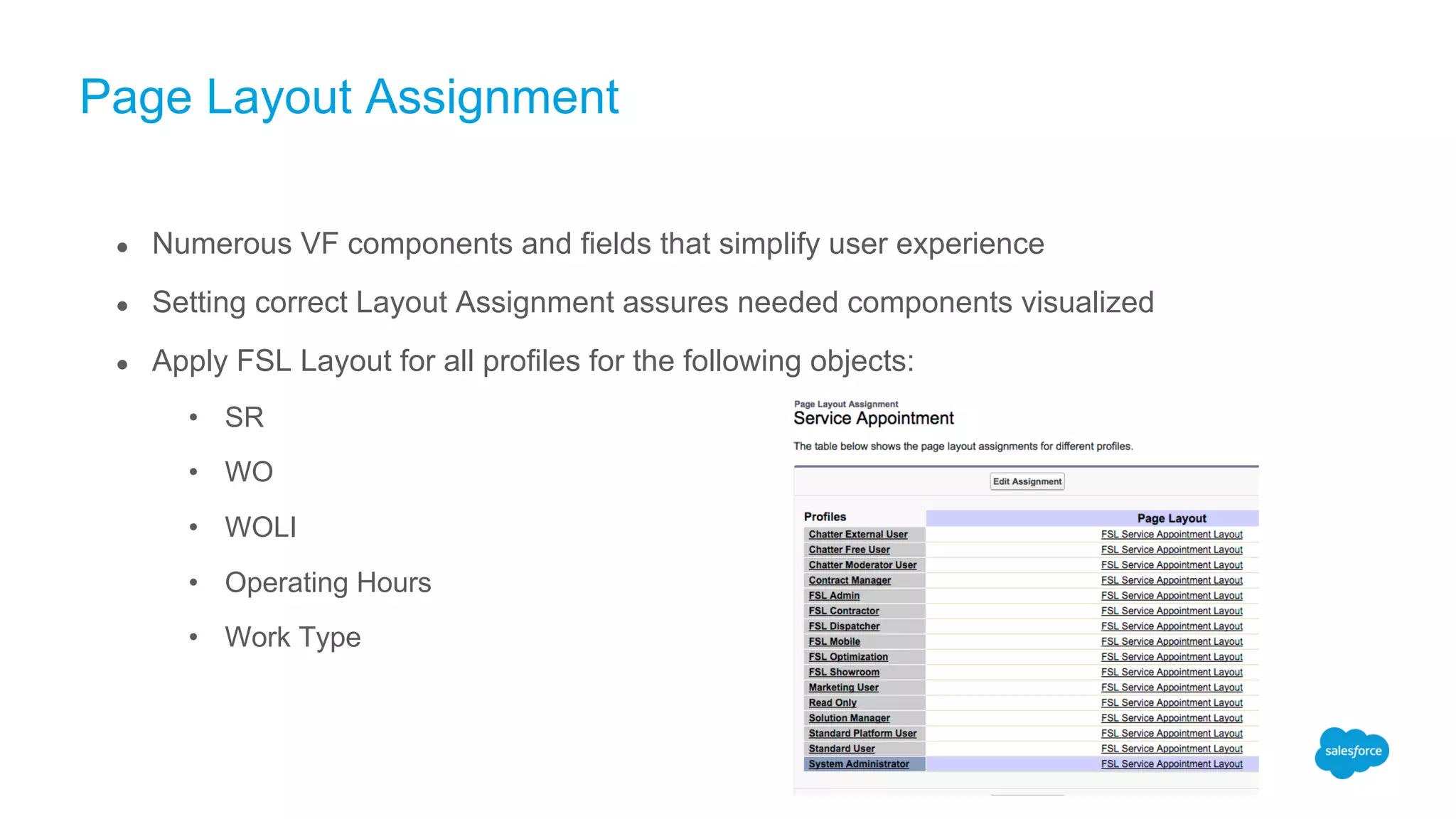 Page Layout Assignment
● Numerous VF components and fields that simplify user experience
● Setting correct Layout Assignment assures needed components visualized
● Apply FSL Layout for all profiles for the following objects:
• SR
• WO
• WOLI
• Operating Hours
• Work Type
 