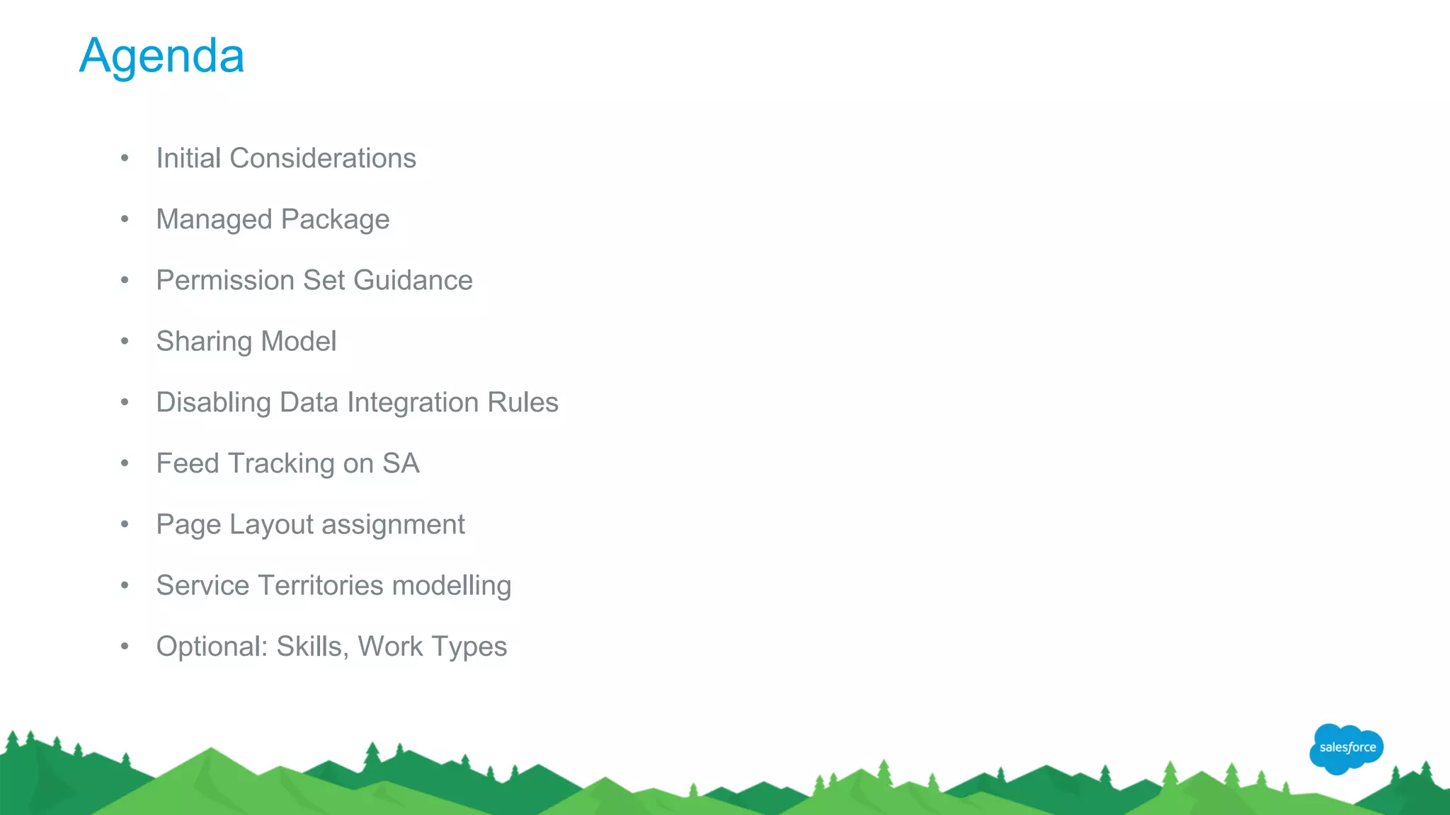Agenda
• Initial Considerations
• Managed Package
• Permission Set Guidance
• Sharing Model
• Disabling Data Integration Rules
• Feed Tracking on SA
• Page Layout assignment
• Service Territories modelling
• Optional: Skills, Work Types
 