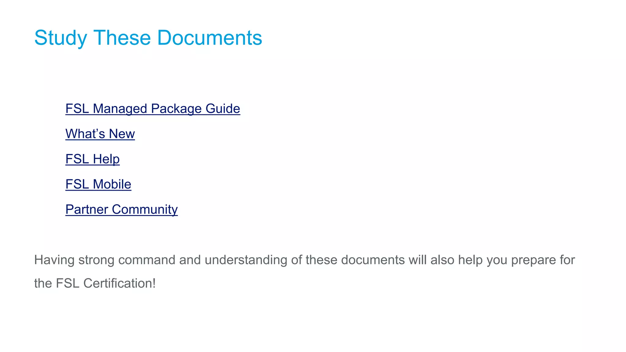 Study These Documents
​ FSL Managed Package Guide
​ What’s New
​ FSL Help
​ FSL Mobile
​ Partner Community
Having strong command and understanding of these documents will also help you prepare for
the FSL Certification!
 