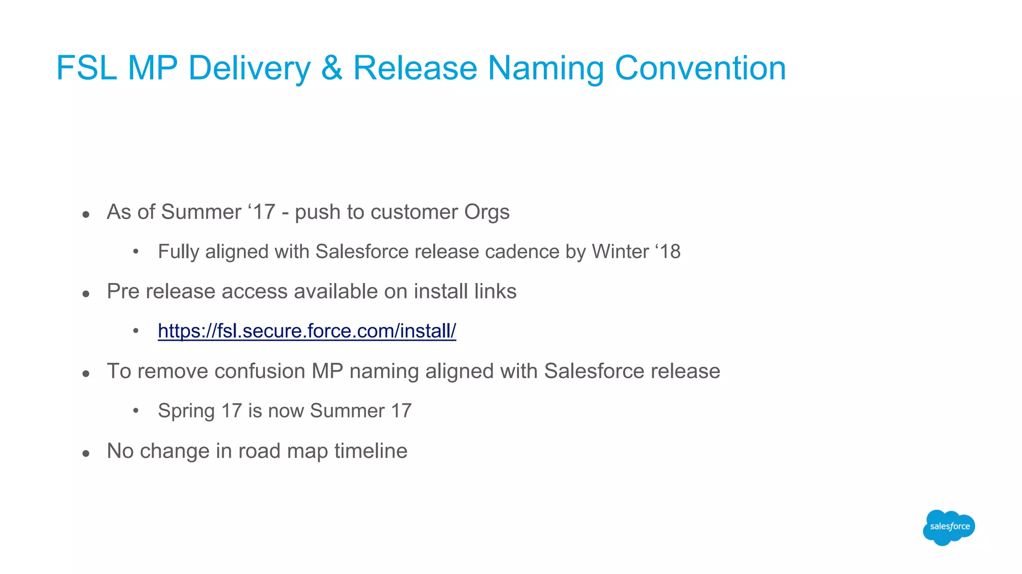 FSL MP Delivery & Release Naming Convention
● As of Summer ‘17 - push to customer Orgs
• Fully aligned with Salesforce release cadence by Winter ‘18
● Pre release access available on install links
• https://fsl.secure.force.com/install/
● To remove confusion MP naming aligned with Salesforce release
• Spring 17 is now Summer 17
● No change in road map timeline
 