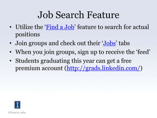 Job Search FeatureUtilize the ‘Find a Job’ feature to search for actual positionsJoin groups and check out their ‘Jobs’ tabsWhen you join groups, sign up to receive the ‘feed’Students graduating this year can get a free premium account (http://grads.linkedin.com/)  