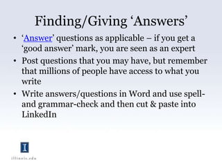 Finding/Giving ‘Answers’‘Answer’ questions as applicable – if you get a ‘good answer’ mark, you are seen as an expertPost questions that you may have, but remember that millions of people have access to what you writeWrite answers/questions in Word and use spell- and grammar-check and then cut & paste into LinkedIn 