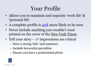 Your ProfileAllows you to maintain and separate ‘work life’ & ‘personal life’A complete profile is 40X more likely to be seenNever include anything you wouldn’t want printed on the cover of the New York TimesTell your story – 1st impressions are criticalHave a strong ‘title’ and summaryInclude keywords/specialtiesEnsure you have a professional photo