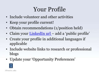 Your ProfileInclude volunteer and other activitiesKeep your profile current!Obtain recommendations (1/position held)Claim your LinkedIn url – add a ‘public profile’Create your profile in additional languages if applicableInclude website links to research or professional blogsUpdate your ‘Opportunity Preferences’