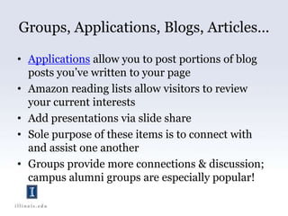 Groups, Applications, Blogs, Articles…Applications allow you to post portions of blog posts you’ve written to your pageAmazon reading lists allow visitors to review your current interestsAdd presentations via slide shareSole purpose of these items is to connect with and assist one anotherGroups provide more connections & discussion; campus alumni groups are especially popular!