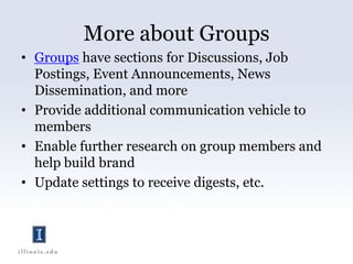 More about GroupsGroups have sections for Discussions, Job Postings, Event Announcements, News Dissemination, and moreProvide additional communication vehicle to membersEnable further research on group members and help build brandUpdate settings to receive digests, etc.