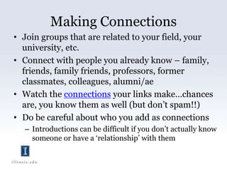 Making ConnectionsJoin groups that are related to your field, your university, etc. Connect with people you already know – family, friends, family friends, professors, former classmates, colleagues, alumni/aeWatch the connections your links make…chances are, you know them as well (but don’t spam!!)Do be careful about who you add as connectionsIntroductions can be difficult if you don’t actually know someone or have a ‘relationship’ with them