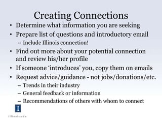 Creating ConnectionsDetermine what information you are seekingPrepare list of questions and introductory emailInclude Illinois connection!Find out more about your potential connection and review his/her profileIf someone ‘introduces’ you, copy them on emailsRequest advice/guidance-not jobs/donations/etc.Trends in their industryGeneral feedback or informationRecommendations of others with whom to connect