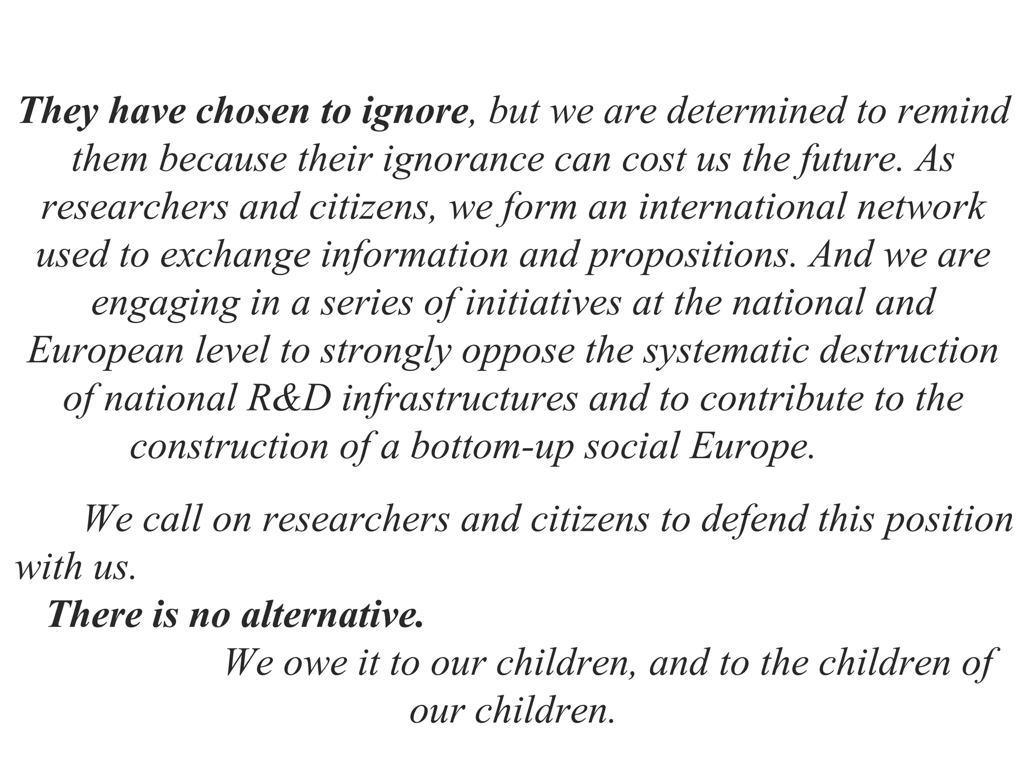 They have chosen to ignore, but we are determined to remind
them because their ignorance can cost us the future. As
researchers and citizens, we form an international network
used to exchange information and propositions. And we are
engaging in a series of initiatives at the national and
European level to strongly oppose the systematic destruction
of national R&D infrastructures and to contribute to the
construction of a bottom-up social Europe.
We call on researchers and citizens to defend this position
with us.
There is no alternative.
We owe it to our children, and to the children of
our children.
 