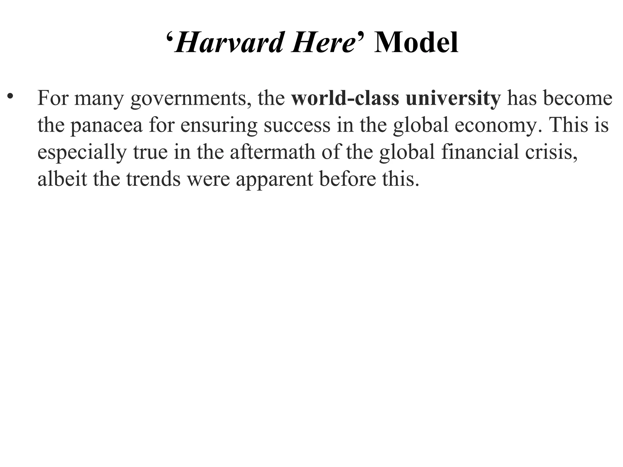 ‘Harvard Here’ Model
• For many governments, the world­class university has become
the panacea for ensuring success in the global economy. This is
especially true in the aftermath of the global financial crisis,
albeit the trends were apparent before this.
 