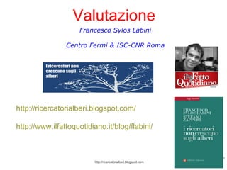 Francesco Sylos Labini Centro Fermi & ISC-CNR Roma http://ricercatorialberi.blogspot.com/ http://www.ilfattoquotidiano.it/blog/flabini/ http://ricercatorialberi.blogspot.com Valutazione 