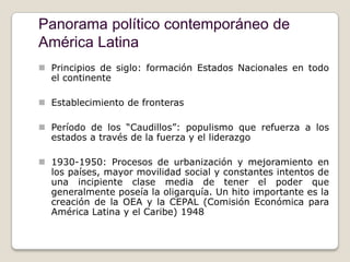 Panorama político contemporáneo de
América Latina
 Principios de siglo: formación Estados Nacionales en todo
  el continente

 Establecimiento de fronteras

 Período de los “Caudillos”: populismo que refuerza a los
  estados a través de la fuerza y el liderazgo

 1930-1950: Procesos de urbanización y mejoramiento en
  los países, mayor movilidad social y constantes intentos de
  una incipiente clase media de tener el poder que
  generalmente poseía la oligarquía. Un hito importante es la
  creación de la OEA y la CEPAL (Comisión Económica para
  América Latina y el Caribe) 1948
 