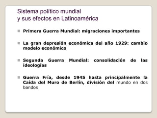 Sistema político mundial
y sus efectos en Latinoamérica

 Primera Guerra Mundial: migraciones importantes

 La gran depresión económica del año 1929: cambio
  modelo económico

 Segunda Guerra     Mundial:   consolidación   de   las
  ideologías

 Guerra Fría, desde 1945 hasta principalmente la
  Caída del Muro de Berlín, división del mundo en dos
  bandos
 