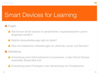 19




Smart Devices for Learning
 Fragen

    Wie können Smart devices im persönlichen | organisatorischen Lernen
    eingesetzt werden?

    Welche Herausforderungen gibt es dabei?

    Was sind realistische Anforderungen an Lehrende, Lerner und Devices?

 Zielstellung

    Entwicklung eines (informatischen) Lernszenarios, in dem Smart Devices
    essentieller Bestandteil sind

    Entwicklung eines Prototypen unter Verwendung von Smartphones
 