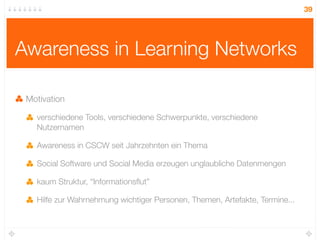 39




Awareness in Learning Networks

 Motivation

   verschiedene Tools, verschiedene Schwerpunkte, verschiedene
   Nutzernamen

   Awareness in CSCW seit Jahrzehnten ein Thema

   Social Software und Social Media erzeugen unglaubliche Datenmengen

   kaum Struktur, “Informationsﬂut”

   Hilfe zur Wahrnehmung wichtiger Personen, Themen, Artefakte, Termine...
 