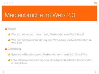 46




Medienbrüche im Web 2.0

 Fragen

    Wie, wo und wodurch treten häuﬁg Medienbrüche im Web 2.0 auf?

    Was sind Ansätze zur Minderung oder Vermeidung von Medienbrüchen im
    Web 2.0?

 Zielstellung

    Speziﬁsche Betrachtung von Medienbrüchen im Web 2.0 / Social Web

    Entwurf (prototypische Umsetzung) eines Medienbruchfreien Studierenden-
    Arbeitsplatzes
 