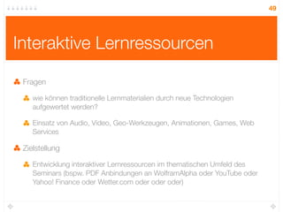 49




Interaktive Lernressourcen

 Fragen

    wie können traditionelle Lernmaterialien durch neue Technologien
    aufgewertet werden?

    Einsatz von Audio, Video, Geo-Werkzeugen, Animationen, Games, Web
    Services

 Zielstellung

    Entwicklung interaktiver Lernressourcen im thematischen Umfeld des
    Seminars (bspw. PDF Anbindungen an WolframAlpha oder YouTube oder
    Yahoo! Finance oder Wetter.com oder oder oder)
 