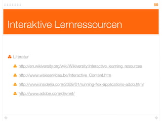 50




Interaktive Lernressourcen


 Literatur

    http://en.wikiversity.org/wiki/Wikiversity:Interactive_learning_resources

    http://www.wsieservices.be/Interactive_Content.htm

    http://www.insideria.com/2009/01/running-ﬂex-applications-adob.html

    http://www.adobe.com/devnet/
 