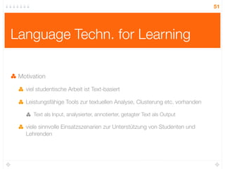 51




Language Techn. for Learning

 Motivation

   viel studentische Arbeit ist Text-basiert

   Leistungsfähige Tools zur textuellen Analyse, Clusterung etc. vorhanden

      Text als Input, analysierter, annotierter, getagter Text als Output

   viele sinnvolle Einsatzszenarien zur Unterstützung von Studenten und
   Lehrenden
 