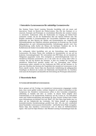 1 Interaktive Lernressourcen für zukünftige Lernnetzwerke
  Das Seminar Future Social Learning Networks beschäftigt sich mit neuen und
  innovativen Trends im Bereich des Online-Lernens. Das Ziel des Seminars ist es
  einerseits, Konzepte und Prototypen zu verschiedenen Bereichen des sozialen Lernens
  zu entwickeln. Andererseits sollen die Studierenden im Umgang mit Online-Tools
  routinierter werden, die bei der Kollaboration über das Internet hilfreich sind. Die
  Projekte entstanden in Zusammenarbeit der Universitäten Paderborn und Augsburg:
  Studierende aus dem Bereich der Medien und Kommunikation aus Augsburg und
  Informatikstudenten aus Paderborn arbeiteten gemeinsam ein Konzept aus, das sowohl
  pädagogischen als auch informationstechnischen Anforderungen gerecht wird. Eine
  Herausforderung stellte hierbei die Distanz der beteiligten Studenten dar, da die
  Kollaboration der beiden Universitäten allein über das Internet stattfand.

  Die vorliegende Arbeit beschäftigt sich mit der Entwicklung einer interaktiven
  Lernressource. Da dieses Thema sehr weitläufig ist, konzentrierten wir uns auf ein
  konkretes Anwendungsbeispiel: Wir entwickelten eine PDF-Datei, die mit interaktiven
  Fähigkeiten ausgestattet wurde. Dies ermöglicht es, unterrichtsbegleitende Texte mit
  interaktiven Elementen anzureichern, um so die Lehre mit ein wenig mehr Leben zu
  versehen. Da sich der Kontext des Seminars, in dem wie erwähnt der Umgang mit
  interaktiven Online-Tools geschult werden soll, zur Anwendung einer solchen
  Lernressource anbot, schnitten wir die Funktionen des PDFs auf das Seminar zu. So
  kann zum Abschluss des Seminars die Tauglichkeit der interaktiven Lernressource in der
  Praxis erprobt werden. Zuerst folgt eine theoretische Aufarbeitung der pädagogischen
  Grundlagen im Bereich des Lernens mit Multimedia und Interaktivität. Im Anschluss
  wird zuerst die Konzeption und daraufhin die Entwicklung des Prototypen dokumentiert.


  2 Theoretische Basis

  2.1 Lernen mit interaktiven Lernressourcen


  Bevor genauer auf die Vorzüge von interaktiven Lernressourcen eingegangen werden
  kann, muss zuerst geklärt werden, welchen Anspruch ein solches Lernmedium an den
  Lernprozess hat. Interaktive Lernressourcen sollten es dem Lernenden ermöglichen,
  selbständig zu handeln und aktiv zu werden. In diesem Sinne knüpfen diese
  Lehrmaterialien an die humanistische Sichtweise auf das Lernen an: Ein Individuum
  strebt nach Selbstverwirklichung und benötigt für diese Zwecke Freiheit beim Finden
  neuer Informationen als höchstes Gut [vgl. Har07: 65]. Der Fokus liegt hierbei also vor
  allem auf der Subjektivität des Lernenden. Wir haben deshalb ein weitgehend
  konstruktivistisches Instruktionsdesign gewählt [vgl. ebd.: 69], das sich vornehmlich
  darauf beschränkt, Lernressourcen bereitzustellen – und hierbei keine Pfade vorzugeben.
  Daraus folgt, dass interaktive Lernressourcen sich vor allem als Selbstlernmedium
  eignen. Aber auch bei Open Distance- oder Blended Learning-Veranstaltungen kann das




100
 