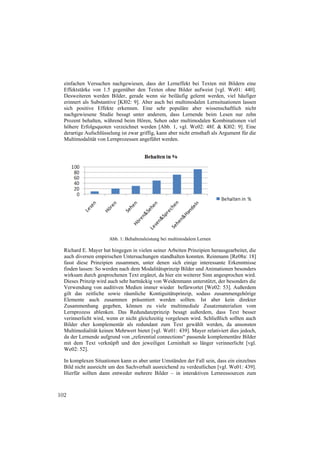 einfachen Versuchen nachgewiesen, dass der Lerneffekt bei Texten mit Bildern eine
  Effektstärke von 1.5 gegenüber den Texten ohne Bilder aufweist [vgl. We01: 440].
  Desweiteren werden Bilder, gerade wenn sie beiläufig gelernt werden, viel häufiger
  erinnert als Substantive [Kl02: 9]. Aber auch bei multimodalen Lernsituationen lassen
  sich positive Effekte erkennen. Eine sehr populäre aber wissenschaftlich nicht
  nachgewiesene Studie besagt unter anderem, dass Lernende beim Lesen nur zehn
  Prozent behalten, während beim Hören, Sehen oder multimodalen Kombinationen viel
  höhere Erfolgsquoten verzeichnet werden [Abb. 1, vgl. We02: 48f. & Kl02: 9]. Eine
  derartige Aufschlüsselung ist zwar griffig, kann aber nicht ernsthaft als Argument für die
  Multimodalität von Lernprozessen angeführt werden.




                       Abb. 1: Behaltensleistung bei multimodalem Lernen

  Richard E. Mayer hat hingegen in vielen seiner Arbeiten Prinzipien herausgearbeitet, die
  auch diversen empirischen Untersuchungen standhalten konnten. Reinmann [Re08a: 18]
  fasst diese Prinzipien zusammen, unter denen sich einige interessante Erkenntnisse
  finden lassen: So werden nach dem Modalitätsprinzip Bilder und Animationen besonders
  wirksam durch gesprochenen Text ergänzt, da hier ein weiterer Sinn angesprochen wird.
  Dieses Prinzip wird auch sehr hartnäckig von Weidenmann unterstützt, der besonders die
  Verwendung von auditiven Medien immer wieder befürwortet [We02: 53]. Außerdem
  gilt das zeitliche sowie räumliche Kontiguitätsprinzip, sodass zusammengehörige
  Elemente auch zusammen präsentiert werden sollten. Ist aber kein direkter
  Zusammenhang gegeben, können zu viele multimediale Zusatzmaterialien vom
  Lernprozess ablenken. Das Redundanzprinzip besagt außerdem, dass Text besser
  verinnerlicht wird, wenn er nicht gleichzeitig vorgelesen wird. Schließlich sollten auch
  Bilder eher komplementär als redundant zum Text gewählt werden, da ansonsten
  Multimedialität keinen Mehrwert bietet [vgl. We01: 439]. Mayer relativiert dies jedoch,
  da der Lernende aufgrund von „referential connections“ passende komplementäre Bilder
  mit dem Text verknüpft und den jeweiligen Lerninhalt so länger verinnerlicht [vgl.
  We02: 52].

  In komplexen Situationen kann es aber unter Umständen der Fall sein, dass ein einzelnes
  Bild nicht ausreicht um den Sachverhalt ausreichend zu verdeutlichen [vgl. We01: 439].
  Hierfür sollten dann entweder mehrere Bilder – in interaktiven Lernressourcen zum



102
 