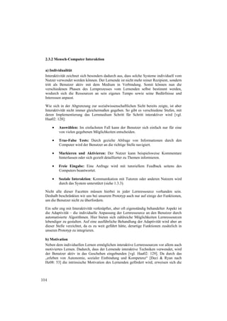 2.3.2 Mensch-Computer Interaktion

  a) Individualität
  Interaktivität zeichnet sich besonders dadurch aus, dass solche Systeme individuell vom
  Nutzer verwendet werden können. Der Lernende ist nicht mehr reiner Rezipient, sondern
  tritt als Benutzer aktiv mit dem Medium in Verbindung. Somit können nun die
  verschiedenen Phasen des Lernprozesses vom Lernenden selbst bestimmt werden,
  wodurch sich die Ressourcen an sein eigenes Tempo sowie seine Bedürfnisse und
  Interessen anpasst.

  Wie sich in der Abgrenzung zur sozialwissenschaftlichen Sicht bereits zeigte, ist aber
  Interaktivität nicht immer gleichermaßen gegeben. So gibt es verschiedene Stufen, mit
  deren Implementierung das Lernmedium Schritt für Schritt interaktiver wird [vgl.
  Haa02: 128]:

          Auswählen: Im einfachsten Fall kann der Benutzer sich einfach nur für eine
          von vielen gegebenen Möglichkeiten entscheiden.

          True-False Tests: Durch gezielte Abfrage von Informationen durch den
          Computer wird der Benutzer an die richtige Stelle navigiert.

          Markieren und Aktivieren: Der Nutzer kann beispielsweise Kommentare
          hinterlassen oder sich gezielt detaillierter zu Themen informieren.

          Freie Eingabe: Eine Anfrage wird mit tutoriellem Feedback seitens des
          Computers beantwortet.

          Soziale Interaktion: Kommunikation mit Tutoren oder anderen Nutzern wird
          durch das System unterstützt (siehe 1.3.3).

  Nicht alle dieser Facetten müssen hierbei in jeder Lernressource vorhanden sein.
  Deshalb beschränkten wir uns bei unserem Prototyp auch nur auf einige der Funktionen,
  um die Benutzer nicht zu überfordern.

  Ein sehr eng mit Interaktivität verknüpfter, aber oft eigenständig behandelter Aspekt ist
  die Adaptivität – die individuelle Anpassung der Lernressource an den Benutzer durch
  automatisierte Algorithmen. Hier bieten sich zahlreiche Möglichkeiten Lernressourcen
  lebendiger zu gestalten. Auf eine ausführliche Behandlung der Adaptivität wird aber an
  dieser Stelle verzichtet, da es zu weit geführt hätte, derartige Funktionen zusätzlich in
  unseren Prototyp zu integrieren.

  b) Motivation
  Neben dem individuellen Lernen ermöglichen interaktive Lernressourcen vor allem auch
  motiviertes Lernen. Dadurch, dass der Lernende interaktive Techniken verwendet, wird
  der Benutzer aktiv in das Geschehen eingebunden [vgl. Haa02: 129]. Da durch das
  „erleben von Autonomie, sozialer Einbindung und Kompetenz“ [Deci & Ryan nach
  He08: 53] die intrinsische Motivation des Lernenden gefördert wird, erweisen sich die



104
 