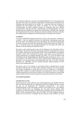 aktive Rolle des Benutzers und dessen Auswahlmöglichkeiten als Voraussetzungen für
eine hohe Motivation. Ein interaktive Darstellung von Informationen unterstützt somit
Selbststeuerung und Exploration [vgl. Re08a: 19] – und damit sehr nahe verbunden ist
schließlich das Flow-Erleben [vgl. We02: 58; Re08b: 16]. Eine der wichtigsten
Voraussetzungen für diesen optimalen Zustand im Lernprozess sind unter anderem
ununterbrochene Aktivität und klare Anforderungen und Rückmeldungen. Da diese
Komponenten unvermeidlich mit interaktiven Lernressourcen verbunden sind, entstehen
beste Gegebenheiten für ein Flow-Erleben mit interaktiven Medien. Die Kunst ist hierbei
die wahrgenommenen Fähigkeiten und Anforderungen im Gleichgewicht zu halten.

c) Gefahren
Um dieses empfindliche Gleichgewicht nicht zu stören, muss man einen „information-
overload“ so gut wie möglich vermeiden. Bei interaktiven Darstellungen neigt man
gerne dazu sehr viele Informationen in eine Darstellung oder zumindest nebeneinander
zu stellen. Dies kann den Nutzer aber überfordern und ihn demotivieren [vgl. Sc06]. Um
dies zu vermeiden bieten sich Navigationsstrukturen an, die Schritt für Schritt den
Benutzer an die gewünschten Informationen leiten.

Hier kann es aber schnell passieren, dass sich der Benutzer in der Navigation nicht zu
Recht findet. Für diese Zwecke gibt es heutzutage zahlreiche Forschungen zum Zwecke
der Usability, damit Nutzer sich möglichst intuitiv in den multimedialen Anwendungen
auskennen. Somit sollte besonders der Einstieg in das Lernen mit der Ressource so
wenige Instruktionen wie möglich benötigen [vgl. Kl02: 12]. Ist die Navigation nicht
übersichtlich und die Wahlmöglichkeiten überfordern später den Benutzer, so ist er „lost
in cyberspace“ [vgl. Haa02: 130] und verliert aufgrund dieser Desorientierung seine
Motivation. Ein gewisses Maß an Desorientierung kann aber auch dem Verstehen
förderlich sein. Schließlich wird hier problemorientiertes Denken gefordert und der
Nutzer somit wiederum aktiviert.

Wie bereits unter 2.3.2a erwähnt, als das höchste Maß an Interaktivität die soziale
Interaktion betrachtet und von daher derzeit besonders fokussiert. Die Entwicklungen
des Internets ermöglichen es heute nicht mehr nur mit Computern zu interagieren,
sondern über Computer mit anderen Menschen zu kommunizieren. Somit ist es möglich
webbasiert gemeinsam zu lernen und zu arbeiten. Ein solches kooperatives Lernen bringt
einige Vorteile mit sich, die somit interaktiven Lernressourcen auch zum Teil werden.

2.3.3 Soziale Interaktion

a) Kooperatives Lernen
Beim kooperativen Lernen etablieren sich verteilte Kognitionen [vgl. HGH02: 285]. Das
heißt, dass beim Problemlösen ein sogenannter transaktiver Gedächtnisspeicher entsteht,
der sich aus den Kognitionen der Teilnehmer zusammensetzt – der externe
Gedächtnisspeicher. Somit steht jedem einzelnen in der Gruppe ein um ein Vielfaches
erweiterter Wissensvorrat zur Verfügung, den sich jeder einzelne dadurch selbst
aneignen kann. Dank der kollektiven Informationsverarbeitung lassen sich Probleme im
Diskurs erörtern und dadurch besser lösen [vgl. PR05: 199]. Jedes Mitglied erlangt im
Dialog ein viel intensiveres Verständnis für die Situation, da das Problem von vielen



                                                                                      105
 