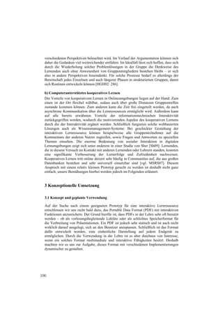 verschiedenen Perspektiven beleuchtet wird. Im Verlauf der Argumentation können sich
  daher die Gedanken viel weitreichender entfalten. Im Idealfall lässt sich hoffen, dass sich
  durch die Wiederholung solcher Problemlösungen in der Gruppe die Denkweise des
  Lernenden auch ohne Anwesenheit von Gruppenmitgliedern bestehen bleibt – er sich
  also in andere Perspektiven hineindenkt. Für solche Prozesse bedarf es allerdings der
  Bereitschaft jedes Einzelnen und auch längerer Phasen in strukturierten Gruppen, damit
  sich Routinen entwickeln können [HGH02: 286].

  b) Computerunterstütztes kooperatives Lernen
  Die Vorteile von kooperativem Lernen in Onlineumgebungen liegen auf der Hand: Zum
  einen ist der Ort flexibel wählbar, sodass auch über große Distanzen Gruppentreffen
  zustande kommen können. Zum anderen kann die Zeit frei eingeteilt werden, da auch
  asynchrone Kommunikation über die Lernressourcen ermöglicht wird. Außerdem kann
  auf alle bereits erwähnten Vorteile der informationstechnischen Interaktivität
  zurückgegriffen werden, wodurch die motivierenden Aspekte des kooperativen Lernens
  durch die der Interaktivität ergänzt werden. Schließlich fungieren solche webbasierten
  Lösungen auch als Wissensmanagement-Systeme: Bei geschickter Gestaltung der
  interaktiven Lernressource können beispielweise alle Gruppenteilnehmer auf die
  Kommentare der anderen Nutzer zugreifen, sowie Fragen und Antworten zu speziellen
  Themen einsehen. Die enorme Bedeutung von sozialer Interaktion in digitalen
  Lernumgebungen zeigt sich unter anderem in einer Studie von Sher [Sh09]: Lernenden,
  die in diesem Versuch im Kontakt mit anderen Lernenden oder Lehrern standen, konnten
  eine signifikante Verbesserung der Lernerfolge und Zufriedenheit nachweisen.
  Kooperatives Lernen tritt online derzeit sehr häufig in Communities auf, die aus großen
  Datenbanken bestehen und sehr universell einsetzbar sind [vgl. MSRS07]. Diesem
  Anspruch mit einem relativ kleinen Prototyp gerecht zu werden ist deshalb nicht ganz
  einfach, unsere Bemühungen hierbei werden jedoch im Folgenden erläutert.


  3 Konzeptionelle Umsetzung

  3.1 Konzept und geplante Verwendung

  Auf der Suche nach einem geeigneten Prototyp für eine interaktive Lernressource
  entschlossen wir uns recht bald dazu, das Portable Data Format (PDF) mit interaktiven
  Funktionen anzureichern. Der Grund hierfür ist, dass PDFs in der Lehre sehr oft benutzt
  werden – ob als vorlesungsbegleitende Lektüre oder als schlichtes Speicherformat für
  die Verbreitung von Präsentationen. Ein PDF ist jedoch sehr statisch und ist auch nicht
  wirklich darauf ausgelegt, sich an den Benutzer anzupassen. Schließlich ist das Format
  dafür entwickelt worden, eine einheitliche Darstellung auf jedem Endgerät zu
  ermöglichen. Durch die Verwendung in der Lehre ist es aber durchaus von Interesse,
  wenn ein solches Format multimediale und interaktive Fähigkeiten besitzt. Deshalb
  machten wir es uns zur Aufgabe, dieses Format mit verschiedenen Implementierungen
  dynamischer zu gestalten.




106
 