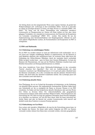 Als Setting diente uns hier pragmatischer Weise unser eigenes Seminar, da gerade hier
Webanwendungen und –werkzeuge zu den Lerninhalten zählen. Auch da es sinnvoller
ist, Dinge im jeweiligen Kontext zu lernen, um träges Wissen zu vermeiden [PR05: 194;
Har07: 70], bietet sich für dieses Themengebiet eine webbasierte interaktive
Lernressource zu Übungszwecken an. Ebenso wie Petko stellten wir fest, dass „beim
gängigen Verständnis von «interaktiven Lernressourcen» die Potenziale der Kooperation
von Lernenden vernachlässigt“ (PR05: 201) werden. Dies machte für uns die
Implementierung einer Kommentarfunktion zum Hauptaugenmerk, während wir auch
nach anderen Möglichkeiten suchten, die Kommunikation und Kooperation im PDF zu
ermöglichen.


3.2 PDFs und Multimedia

3.2.1 Einbettung von zeitabhängigen Medien
Da ein PDF wie erwähnt statisch ist somit per definitionem nicht multimedial, war es
uns zuerst eine Aufgabe zeitabhängige Medien zu implementieren, die der Benutzer je
nach Bedürfnis abspielen oder manipulieren kann. Im weitesten Sinne zählt hierzu die
Einbindung des Online-Dienstes Slideshare, durch die zumindest durch wechselnde
Bilder navigiert werden kann – ganz im Sinne einer linearen Bildergalerie. So kann der
Benutzer die Präsentationen, die man auf der Plattform Slideshare einsehen kann nach
Belieben hinzuziehen um Hintergrundinformationen zu erhalten.

Eine etwas interaktivere Form dieser Multimedia-Einbindungen ist das verwendete
Tutorial „Insertion Sort Algorithm“: Hier wird ein Audiokommentar mit einer
Animation visualisiert (vgl. Modalitätsprinzip in 2.2.2) und nach jedem Abschnitt kann
der Benutzer entscheiden, ob er alles verstanden hat und den nächsten Abschnitt hören
möchte, oder doch lieber den Abschnitt wiederholen möchte. Das Lerntempo passt sich
dem Lernenden somit individuell an.

3.2.2 Einbettung aktueller Daten

Eine Überlegung, die wir im Verlauf der Konzeption oft diskutierten, ist die Einbettung
von aktuellen Daten gewesen. Die mathematische Suchmaschine Wolfram Alpha bietet
eine Schnittstelle an, die es ermöglicht die Daten zu diversen Themen in ein PDF
einzubetten. So finden sich hier beispielweise aktuelle Aktienkurse oder auch das Wetter
bzw. Klima zu diversen Orten. Für volkswirtschaftliche oder geographische
Lernressourcen können solche Daten durchaus Mehrwert haben. Wird beispielweise die
Entwicklung der VW Aktie im Zuge der geplanten Übernahme durch Porsche behandelt,
ist es durchaus von Interesse, wie sich der Kurs dieser Aktie bis heute entwickelt hat.
Solche Daten sind aber im Bereich der sozialen Lernnetzwerke nicht sinnvoll und
deshalb wurde diese Funktion in unserem Prototyp ignoriert.

3.2.3 Einbeziehung von Geo-Daten
Eine weitere sehr interaktive Möglichkeit, die man bei der Entwicklung nutzen kann, ist
der Standort des Nutzers. Da immer mehr mobile Endgeräte mit GPS von Nutzern
verwendet werden, können Geo-Daten dazu verwendet werden, relevante geographische



                                                                                      107
 