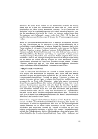überlassen. Auf dieser Weise reichert sich die Lernressource während der Nutzung
immer mehr mit Wissen bzw. Informationen an, sodass sich die Qualität und die
Detailliertheit mit jedem weiteren Kommentar verbessert. Da die Kommentare und
Notizen auf einem Server gespeichert werden sollen, damit jeder darauf zugreifen kann,
sind die Anmerkungen nicht nur für den Urheber von Interesse, sondern können diese
Wortmeldungen auch kollaborativ genutzt werden [vgl. Zu06: 38]. So kann die
interaktive Lernressource letztlich sogar für Zwecke des Wissensmanagement genutzt
werden.

Würde sich eine eigene Kommentarfunktion als zu schwierig bewahrheiten, arbeiteten
wir einen Alternativplan aus: So integrierten wir eine Twitter-Schnittstelle, die es
ermöglicht direkt aus dem Dokument zu twittern. Dies soll den Diskurs um das jeweilige
Thema antreiben, da kein anderes Programm aufgerufen werden muss, um eine Twitter-
Nachricht (Tweet) zu verfassen. Stattdessen kann man direkt im Dokument zur aktiven
Teilnahme aufrufen. Twitter-Nachrichten sind zwar nicht direkt auf einen Absatz im
PDF zurückzuführen, aber durch die Verwendung von sogenannten hash-tags, also der
Verschlagwortung der Nachrichten, kann man dieses Problem umgehen: Man kann ein
bestimmtes Kürzel für den jeweiligen Beitrag verwenden und zu dem jeweiligen Beitrag
nur die Tweets mit diesem hash-tag anzeigen. Da diese Nachrichten öffentlich
zugänglich sind, bringen sie alle Vorteile einer Kommentarfunktion mit sich. Und andere
Teilnehmer können somit auch bei Twitter sehen, wenn das Dokument kommentiert
wurde – und müssen dafür nicht ständig die Lernressource erneut öffnen.

3.3.2 Synchrone Kommunikation
Ließen sich tatsächlich die Funktionen von Facebook in ein PDF integrieren, wäre es
auch möglich eine Chatfunktion zu integrieren. Dies würde über eine Anzeige
geschehen, die zeigt wer gerade online ist und sich das PDF ansieht. Hier ist es den
Lernenden möglich unmittelbares Feedback von anderen Teilnehmern zu erhalten und
schneller Antworten auf ihre Fragen zu erhalten. Die Nachrichten sind hier zwar auch
permanent, aber nur für die beiden Chatpartner – sodass keine anderen Lernenden auf
diesen Diskurs zugreifen können. Eine weitere Schwierigkeit ist, dass Chat zwar als
synchrone Kommunikation angesehen wird, aber durch das Schreiben von kurzen
Meldungen auch Zeitverzögerungen mit sich bringt. Dadurch können auch Probleme
beim Verständnis auftreten. Noch dazu kann kein nonverbales oder paraverbales
Feedback erhalten werden (HGH02: 288f.), wenn beispielsweise der Gesprächspartner
den Mund verzieht, weil er mit einer Aussage nicht übereinstimmt. Eine Chatfunktion ist
somit nicht die ideale Form des kooperativen Lernens, aber dennoch bringt es durch die
Schnelligkeit den Lernenden einige Vorteile.

Hilfreicher sind hingegen Videokonferenzen. Durch ein anderes Projekt des Seminars,
aus dem ein Mash-Up mit Videokonferenz-Möglichkeit hervorging, kam die Idee auf,
dieses Projekt in unseres zu implementieren. Aber nicht nur das projektübergreifende
Arbeiten motivierte uns zu diesem Schritt: Schließlich hat der Lernende hier die
Möglichkeit, auch nonverbales Feedback im Gespräch zu erhalten und noch dazu
keinerlei (gravierende) Verzögerungen zu erfahren. Aber trotz des Feedbacks ist es nicht
möglich über Videokonferenzen direkten Blickkontakt zu wahren, da bei einem Blick
auf den Bildschirm das Gegenüber keinen Blick in die Augen erfährt – da Kamera und



                                                                                      109
 
