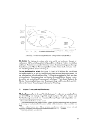 Abbildung 1: Unterst¨ tzungsfunktionen von Systemklassen ([BM02])
                                 u


Flexibilit¨ t. Die Mashup-Anwendung wird nicht nur f¨ r ein bestimmtes Szenario er-
           a                                                 u
stellt, da die St¨ rke darin liegt, prinzipiell jeden Dienst oder jede Funktion bereitstellen
                 a
zu k¨ nnen. Weiterhin muss sich der Nutzer nur um die Zusammenstellung eines Mashups
     o
Gedanken machen.19 Da die Anwendung im Browser des Nutzers l¨ uft, sind keine weite-
                                                                       a
ren Vorkehrungen beim Nutzer notwendig.20
Tor zur kollaborativen Arbeit. So wie die PLE nach [CJWS09] das Tor zum Wissen
f¨ r den Lernenden ist, so l¨ sst sich die hier beschriebene Mashup-Anwendung als ein Tor
 u                          a
zur kollaborativen Arbeit bezeichnen. Eine PLE besteht aus technischer Sicht aus einer
selbst deﬁnierten Zusammenstellung von Diensten, Tools und Mitteln, die dem Lernen-
den helfen, sein pers¨ nliches Wissensnetzwerk aufzubauen.21 Auch die ein Mashup in der
                      o
Mashup-Anwendung besteht aus einer Zusammenstellung von Diensten, Tools und Mit-
teln, nur das hier die Ausrichtung auf kollaborativer Arbeit liegt.



3.1    Mashup Frameworks und Plattformen

Mashup Frameworks. In diversen Ver¨ ffentlichungen22 werden drei verschiedene Tools
                                        o
zur Entwicklung von Mashups vorgestellt. Gerade mal zwei Jahre, bzw. ein Jahr nach
Ver¨ ffentlichung ist nur noch eins vorhanden. Microsoft Popﬂy wurde aufgrund der wirt-
   o
  19 Zus¨ tzlich
        a       werden Proﬁle im Ausblick genannt
  20 Untersuchungsergebnisse    einer Studie zu Distance Learning von [RL08] haben ergeben, dass die zu nutzen-
de Anwendung auf verschiedenen Betriebssystemen lauff¨ hig und die Installation so einfach wie m¨ glich sein
                                                           a                                        o
sollte.
  21 From a technical point of view, a PLE can be viewed as a self-deﬁned collection of services, tools, and

devices that help learners build their Personal Knowledge Networks (PKN), [...]”[CJWS09]
  22 [YBCD08], [CJWS09] und [AENH09]




                                                                                                                  11
 