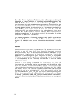 Die in dem Prototyp eingebetteten Funktionen greifen mehrmals pro Ausführung auf
  Webdienste zu. Dadurch kommt es zu zahlreichen Sicherheitswarnungen durch den
  Adobe Reader. Der Benutzer wird an einer barrierefreien Nutzung des PDFs gehindert.
  Eine Möglichkeit die Sicherheitswarnungen zu vermeiden ist die Zertifizierung des
  Dokumentes. Durch die Zertifizierung wird vom Nutzer des Dokumentes verlangt das
  Zertifikat zu überprüfen und zu bestätigen bevor alle Funktionen des Dokumentes im
  vollen Umfang genutzt werden können. So kann zum einen die Anzahl der
  Sicherheitshinweise stark reduziert werden und zum anderen kann der Nutzer davon
  ausgehen, dass das Dokument von einer ihm bekannten Person zertifiziert wurde.
  Zusätzlich hat die Person, die das Dokument zertifiziert die Möglichkeit die weitere
  Bearbeitung des Dokumentes zu beschränken.

  Der Prototyp ist mit einem Zertifikat von Alexander Schäfer versehen und die weitere
  Bearbeitung des Dokumentes ist beschränkt. Im Rahmen der Seminararbeit wurde ein
  weiteres PDF Dokument erstellt, das eine Anleitung zur Akzeptanz dieses Zertifikates
  gibt.


  5 Fazit
  Interaktive Lernressourcen sind ein unglaublich weites Feld, da heutzutage nahezu alles
  interaktiv ist und sich einem durch diverse technische Neuerungen grenzenlose
  Möglichkeiten auftun. Durch die Ausarbeitung eines interaktiven PDFs haben wir uns
  hierbei zwar ein wenig beschränkt, da dies doch ein sehr statisches Format ist. Im
  Nachhinein war diese Beschränkung jedoch sehr dienlich, da wir so ein eingegrenztes
  Feld hatten, auf dem wir uns bewegen konnten und uns einige Auswahl-Entscheidungen
  – wie beispielsweise bei der Einbindung von Geo-Daten – durch das Format
  abgenommen wurden.

  Letztlich ist unser Prototyp hauptsächlich eine Ideensammlung und keine voll
  funktionstüchtige Lernressource. Alles in allem wirkt das PDF nun durch die vielen
  Ideen etwas überladen, was für Lernzwecke keine optimale Ausgangslage ist, da der
  Nutzer hierdurch unter Umständen überfordert ist. Das PDF hat aber auch nicht wirklich
  den Anspruch, in dieser Form verwendet zu werden. Viel mehr soll es die Möglichkeiten
  aufzeigen, die man bei der Erstellung für PDFs für die Lehre hat. Greift man nur eine
  oder wenige Funktionen heraus, kann man eine seminar- oder vorlesungsbegleitende
  Lektüre durch viele motivierende und intensivierende Funktionen aufwerten. Da die
  technischen Anforderungen hierbei nicht sonderlich hoch sind, wäre es wünschenswert,
  wenn die in dieser Arbeit aufgezeigten Möglichkeiten tatsächlich in der Lehre genutzt
  würden.




116
 
