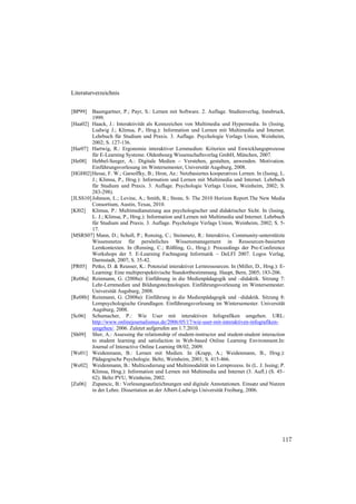 Literaturverzeichnis


[BP99]   Baumgartner, P.; Payr, S.: Lernen mit Software. 2. Auflage. Studienverlag, Innsbruck,
         1999.
[Haa02] Haack, J.: Interaktivität als Kennzeichen von Multimedia und Hypermedia. In (Issing,
         Ludwig J.; Klimsa, P., Hrsg.): Information und Lernen mit Multimedia und Internet.
         Lehrbuch für Studium und Praxis. 3. Auflage. Psychologie Verlags Union, Weinheim,
         2002; S. 127-136.
[Har07] Hartwig, R.: Ergonomie interaktiver Lernmedien: Kriterien und Enwicklungsprozesse
         für E-Learning Systeme. Oldenbourg Wissenschaftsverlag GmbH, München, 2007.
[He08] Hebbel-Seeger, A.: Digitale Medien – Verstehen, gestalten, anwenden. Motivation.
         Einführungsvorlesung im Wintersemester, Universität Augsburg, 2008.
[HGH02] Hesse, F. W.; Garsoffky, B.; Hron, Ae.: Netzbasiertes kooperatives Lernen. In (Issing, L.
         J.; Klimsa, P., Hrsg.): Information und Lernen mit Multimedia und Internet. Lehrbuch
         für Studium und Praxis. 3. Auflage. Psychologie Verlags Union, Weinheim, 2002; S.
         283-298).
[JLSS10] Johnson, L.; Levine, A.; Smith, R.; Stone, S: The 2010 Horizon Report.The New Media
         Consortium, Austin, Texas, 2010.
[Kl02] Klimsa, P.: Multimedianutzung aus psychologischer und didaktischer Sicht. In (Issing,
         L. J.; Klimsa, P., Hrsg.): Information und Lernen mit Multimedia und Internet. Lehrbuch
         für Studium und Praxis. 3. Auflage. Psychologie Verlags Union, Weinheim, 2002; S. 5-
         17.
[MSRS07] Mann, D.; Scholl, P.; Rensing, C.; Steinmetz, R.: Interaktive, Community-unterstützte
         Wissensnetze für persönliches Wissensmanagement in Ressourcen-basierten
         Lernkontexten. In (Rensing, C.; Rößling, G., Hrsg.): Proceedings der Pre-Conference
         Workshops der 5. E-Learning Fachtagung Informatik – DeLFI 2007. Logos Verlag,
         Darmstadt, 2007; S. 35-42.
[PR05] Petko, D. & Reusser, K.: Potenzial interaktiver Lernressourcen. In (Miller, D., Hrsg.): E-
         Learning: Eine multiperspektivische Standortbestimmung. Haupt, Bern, 2005; 183-206.
[Re08a] Reinmann, G. (2008a): Einführung in die Medienpädagogik und –didaktik. Sitzung 7:
         Lehr-Lernmedien und Bildungstechnologien. Einführungsvorlesung im Wintersemester.
         Universität Augsburg, 2008.
[Re08b] Reinmann, G. (2008a): Einführung in die Medienpädagogik und –didaktik. Sitzung 8:
         Lernpsychologische Grundlagen. Einführungsvorlesung im Wintersemester. Universität
         Augsburg, 2008.
[Sc06] Schumacher, P.: Wie User mit interaktiven Infografiken umgehen. URL:
         http://www.onlinejournalismus.de/2006/05/17/wie-user-mit-interaktiven-infografiken-
         umgehen/. 2006. Zuletzt aufgerufen am 1.7.2010.
[Sh09] Sher, A.: Assessing the relationship of student-instructor and student-student interaction
         to student learning and satisfaction in Web-based Online Learning Environment.In:
         Journal of Interactive Online Learning 08/02, 2009.
[We01] Weidenmann, B.: Lernen mit Medien. In (Krapp, A.; Weidenmann, B., Hrsg.):
         Pädagogische Psychologie. Beltz, Weinheim, 2001; S. 415-466.
[We02] Weidenmann, B.: Multicodierung und Multimodalität im Lernprozess. In (L. J. Issing; P.
         Klimsa, Hrsg.): Information und Lernen mit Multimedia und Internet (3. Aufl.) (S. 45–
         62). Beltz PVU, Weinheim, 2002.
[Zu06] Zupancic, B.: Vorlesungsaufzeichnungen und digitale Annotationen. Einsatz und Nutzen
         in der Lehre. Dissertation an der Albert-Ludwigs Universität Freiburg, 2006.




                                                                                               117
 