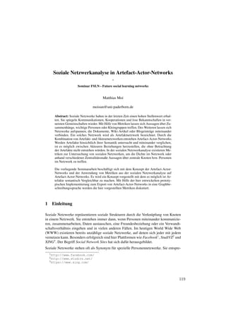 Soziale Netzwerkanalyse in Artefact-Actor-Networks
                                               -
                      Seminar FSLN - Future social learning networks


                                        Matthias Moi

                                 moisun@uni-paderborn.de

      Abstract: Soziale Netzwerke haben in der letzten Zeit einen hohen Stellenwert erhal-
      ten. Sie spiegeln Kommunikationen, Kooperationen und lose Bekanntschaften in ver-
                                                                                    ¨
      netzten Gemeinschaften wieder. Mit Hilfe von Metriken lassen sich Aussagen uber Zu-
      sammenh¨ nge, wichtige Personen oder Kleingruppen treffen. Des Weiteren lassen sich
                 a
      Netzwerke aufspannen, die Dokumente, Wiki-Artikel oder Blogeintr¨ ge miteinander
                                                                           a
      verbinden. Ein solches Netzwerk wird als Artefaktnetzwerk bezeichnet. Durch die
      Kombination von Artefakt- und Akteurnetzwerken entstehen Artefact-Actor-Networks.
      Werden Artefakte hinsichtlich ihrer Semantik untersucht und miteinander verglichen,
      ist es m¨ glich zwischen Akteuren Beziehungen herzustellen, die ohne Betrachtung
               o
      der Artefakte nicht entstehen w¨ rden. In der sozialen Netzwerkanalyse existieren Me-
                                     u
      triken zur Untersuchung von sozialen Netzwerken, um die Dichte im Netzwerk oder
                                                         ¨
      anhand verschiedener Zentralit¨ tsmaße Aussagen uber zentrale Knoten bzw. Personen
                                     a
      im Netzwerk zu treffen.

      Die vorliegende Seminararbeit besch¨ ftigt sich mit dem Konzept der Artefact-Actor-
                                          a
      Networks und der Anwendung von Metriken aus der sozialen Netzwerkanalyse auf
      Artefact-Actor-Networks. Es wird ein Konzept vorgestellt mit dem es m¨ glich ist Ar-
                                                                            o
      tefakte semantisch Vergleichbar zu machen. Mit Hilfe der hier entwickelten prototy-
      pischen Implementierung zum Export von Artefact-Actor-Networks in eine Graphbe-
      schreibungssprache werden die hier vorgestellten Metriken diskutiert.



1 Einleitung

Soziale Netzwerke repr¨ sentieren soziale Strukturen durch die Verkn¨ pfung von Knoten
                         a                                            u
in einem Netzwerk. Sie entstehen immer dann, wenn Personen miteinander kommunizie-
ren, zusammenarbeiten, Daten austauschen, eine Freundesbeziehung oder ein Verwandt-
schaftsverh¨ ltnis eingehen und in vielen anderen F¨ llen. Im heutigen World Wide Web
           a                                         a
(WWW) existieren bereits unz¨ hlige soziale Netzwerke, auf denen sich jeder mit jedem
                               a
vernetzen kann. Besonders erfolgreich sind hier Plattformen wie Facebook1 , StudiVZ2 und
XING3 . Der Begriff Social Network Sites hat sich daf¨ r herausgebildet.
                                                      u
Soziale Netzwerke stehen oft als Synonym f¨ r spezielle Personennetzwerke. Sie entspre-
                                          u
  1 http://www.facebook.com/
  2 http://www.studivz.net/
  3 https://www.xing.com/




                                                                                              119
 