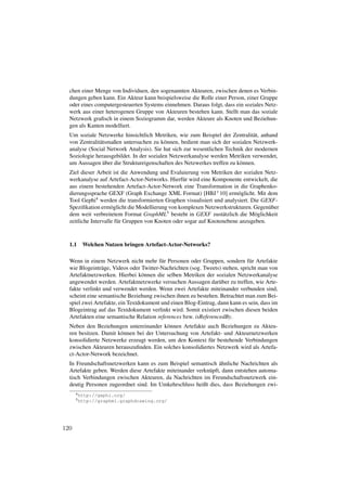 chen einer Menge von Individuen, den sogenannten Akteuren, zwischen denen es Verbin-
  dungen geben kann. Ein Akteur kann beispielsweise die Rolle einer Person, einer Gruppe
  oder eines computergesteuerten Systems einnehmen. Daraus folgt, dass ein soziales Netz-
  werk aus einer heterogenen Gruppe von Akteuren bestehen kann. Stellt man das soziale
  Netzwerk graﬁsch in einem Soziogramm dar, werden Akteure als Knoten und Beziehun-
  gen als Kanten modelliert.
  Um soziale Netzwerke hinsichtlich Metriken, wie zum Beispiel der Zentralit¨ t, anhand
                                                                               a
  von Zentralit¨ tsmaßen untersuchen zu k¨ nnen, bedient man sich der sozialen Netzwerk-
               a                           o
  analyse (Social Network Analysis). Sie hat sich zur wesentlichen Technik der modernen
  Soziologie herausgebildet. In der sozialen Netzwerkanalyse werden Metriken verwendet,
                 ¨
  um Aussagen uber die Struktureigenschaften des Netzwerkes treffen zu k¨ nnen.
                                                                         o
  Ziel dieser Arbeit ist die Anwendung und Evaluierung von Metriken der sozialen Netz-
  werkanalyse auf Artefact-Actor-Networks. Hierf¨ r wird eine Komponente entwickelt, die
                                                   u
  aus einem bestehenden Artefact-Actor-Network eine Transformation in die Graphenko-
  dierungssprache GEXF (Graph Exchange XML Format) [HBJ+ 10] erm¨ glicht. Mit dem
                                                                         o
  Tool Gephi4 werden die transformierten Graphen visualisiert und analysiert. Die GEXF-
  Speziﬁkation erm¨ glicht die Modellierung von komplexen Netzwerkstrukturen. Gegen¨ ber
                     o                                                               u
  dem weit verbreitetem Format GraphML5 besteht in GEXF zust¨ tzlich die M¨ glichkeit
                                                                   a           o
  zeitliche Intervalle f¨ r Gruppen von Knoten oder sogar auf Knotenebene anzugeben.
                        u



  1.1   Welchen Nutzen bringen Artefact-Actor-Networks?

  Wenn in einem Netzwerk nicht mehr f¨ r Personen oder Gruppen, sondern f¨ r Artefakte
                                         u                                     u
  wie Blogeintr¨ ge, Videos oder Twitter-Nachrichten (sog. Tweets) stehen, spricht man von
                a
  Artefaktnetzwerken. Hierbei k¨ nnen die selben Metriken der sozialen Netzwerkanalyse
                                  o
  angewendet werden. Artefaktnetzwerke versuchen Aussagen dar¨ ber zu treffen, wie Arte-
                                                                 u
  fakte verlinkt und verwendet werden. Wenn zwei Artefakte miteinander verbunden sind,
  scheint eine semantische Beziehung zwischen ihnen zu bestehen. Betrachtet man zum Bei-
  spiel zwei Artefakte, ein Textdokument und einen Blog-Eintrag, dann kann es sein, dass im
  Blogeintrag auf das Textdokument verlinkt wird. Somit existiert zwischen diesen beiden
  Artefakten eine semantische Relation references bzw. isReferencedBy.
  Neben den Beziehungen untereinander k¨ nnen Artefakte auch Beziehungen zu Akteu-
                                          o
  ren besitzen. Damit k¨ nnen bei der Untersuchung von Artefakt- und Akteurnetzwerken
                       o
  konsolidierte Netzwerke erzeugt werden, um den Kontext f¨ r bestehende Verbindungen
                                                           u
  zwischen Akteuren herauszuﬁnden. Ein solches konsolidiertes Netzwerk wird als Artefa-
  ct-Actor-Network bezeichnet.
                                                                ¨
  In Freundschaftsnetzwerken kann es zum Beispiel semantisch ahnliche Nachrichten als
  Artefakte geben. Werden diese Artefakte miteinander verkn¨ pft, dann entstehen automa-
                                                           u
  tisch Verbindungen zwischen Akteuren, da Nachrichten im Freundschaftsnetzwerk ein-
  deutig Personen zugeordnet sind. Im Umkehrschluss heißt dies, dass Beziehungen zwi-
      4 http://gephi.org/
      5 http://graphml.graphdrawing.org/




120
 