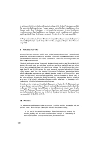 In Abbildung 1 ist beispielhaft eine Organisation dargestellt, die drei Projectspaces enth¨ lt.
                                                                                            a
  Die unterschiedlichen graﬁschen Formen spiegeln unterschiedliche Artefakttypen bzw.
  Akteure wieder. Jeder Projectspace ist ein in sich abgeschlossenes System. Beziehungen
  bestehen zwischen allen Artefakttypen und Akteuren, sowohl projektintern, wie auch pro-
  jekt¨ bergreifend. Diese Beziehungen werden in Artefact-Actor-Networks abgebildet.
      u

  Im Folgenden werden die f¨ r diese Arbeit notwendigen Grundlagen vorgestellt. Beginnend
                             u
  mit einer Einf¨ rhung in soziale Netzwerke, wird das Konzept der Artefact-Actor-Networks
                u
  vorgestellt.



  2 Soziale Netzwerke

  Soziale Netzwerke entstehen immer dann, wenn Personen miteinander kommunizieren
  oder Daten austauschen. Ein soziales Netzwerk l¨ sst sich in seiner Grundform als ein un-
                                                 a
  gerichteter Graph darstellen. So werden Personen als Knoten und Beziehungen zwischen
  ihnen als Kanten modelliert.
  Durch die stetig ansteigende Vernetzung der Gesellschaft sind soziale Netzwerke in der
  heutigen Zeit nicht mehr wegzudenken. Im privaten, sozialen, gesch¨ ftlichen und univer-
                                                                         a
  sit¨ ren Bereich haben sie einen festen Stellenwert erhalten. Die Social Network Sites Face-
     a
  book, StudiVZ und XING beweisen dies nicht nur durch kontinuierlich steigende Nutzer-
  zahlen, sondern auch durch die intensive Nutzung der Teilnehmer. W¨ hrend zu Beginn
                                                                            a
  lediglich Kontakte ausgetauscht und gekn¨ pft wurden, bieten Social Network Sites heut-
                                               u
  zutage die M¨ glichkeit komplett individualisierte Interessengruppen zu bilden. Auch in
                 o
  den wirtschaftlichen Bereich sind Social Network Sites vorgedrungen. So ist es beispiels-
          ¨
  weise uber XING m¨ glich anhand von Benutzerproﬁlen Mitarbeiter zu akquirieren, oder
                        o
  ein Proﬁl f¨ r m¨ gliche Stellenangebote freizugeben.
              u o
  Erstmals wurden soziale gesellschaftliche Strukturen zu Beginn des 20. Jahrhunderts un-
  tersucht. Damals analysierte Georg Simmel relationale Beziehungen zwischen Individu-
  en. Im Jahr 1967 arbeitete Stanly Milgram an einem Experiment, welches heute als Das
                                                                                    ”
  kleine Welt-Ph¨ nomen“ bekannt ist. In diesem Experiment analysierte er Vernetzungsei-
                 a
                                                                        ¨
  genschaften zwischen Personen und stellte fest, dass jeder mit jedem uber kurze Wege
  verbunden ist (vgl. [Hol06], S. 29 ff).



  2.1   Deﬁnition

  Die bekannteste und immer wieder verwendete Deﬁnition sozialer Netzwerke geht auf
  Mitchell zur¨ ck. Er deﬁniert in [Mit69] ein soziales Netzwerk wie folgt:
              u

          (...) a speciﬁc set of linkages among a deﬁned set of persons with the ad-
         ”
        ditional property that the characteristics of these linkages as a whole may be
        used to interpret the social behavior of the persons involved.“



122
 