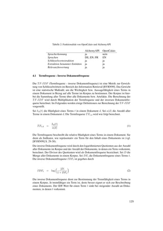 Tabelle 2: Funktionalit¨ t von OpenCalais und AlchemyAPI
                                          a

                                                  AlchemyAPI       OpenCalais
               Spracherkennung                    ja               nein
               Sprachen                           DE, EN, FR       EN
               Schl¨ sselwortextraktion
                   u                              ja               ja
               Extraktion benannter Entit¨ ten
                                         a        ja               ja
               Relevanzbewertung                  ja               ja


4.1    Termfrequenz - Inverse Dokumentfrequenz

Die T F -IDF (Termfrequenz - inverse Dokumentfrequenz) ist eine Metrik zur Gewich-
tung von Schl¨ sselw¨ rtern im Bereich des Information Retrieval [BYRN99]. Das Gewicht
               u      o
ist eine statistische Maßzahl, um die Wichtigkeit bzw. Aussagef¨ higkeit eines Terms in
                                                                  a
einem Dokument in Bezug auf alle Terme im Korpus zu bestimmen. Der Korpus ist hier-
                                ¨
bei die Sammlung aller Terme uber alle Dokumente bzw. Artefakte. Die Berechnung der
T F -IDF wird durch Multiplikation der Termfrequenz und der inversen Dokumentfre-
quenz berechnet. Im Folgenden werden einige Deﬁnitionen zur Berechnung der T F -IDF
vorgestellt.
Sei hd (t) die H¨ uﬁgkeit eines Terms t in einem Dokument d. Sei a(d) die Anzahl aller
                a
Terme in einem Dokument d. Die Termfrequenz T Ft,d wird wie folgt berechnet.


                   hd (t)
      T Ft,d   =                                                                       (1)
                   a(d)

Die Termfrequenz beschreibt die relative H¨ uﬁgkeit eines Terms in einem Dokument. Sie
                                             a
dient als Indikator, wie repr¨ sentativ ein Term f¨ r den Inhalt eines Dokuments ist (vgl.
                             a                    u
[BYRN99] S. 29-30).
Die inverse Dokumentfrequenz wird durch den logarithmierten Quotienten aus der Anzahl
aller Dokumente im Korpus und der Anzahl der Dokumente, in denen ein Term vorkommt,
berechnet. Der Divisor des Quotienten wird als Dokumentfrequenz bezeichnet. Sei D die
Menge aller Dokumente in einem Korpus. Sei DFt die Dokumentfrequenz eines Terms t.
Die inverse Dokumentfrequenz IDFt ist gegeben durch


                           |D|
      IDFt     =   log                                                                 (2)
                         1 + DFt

Die inverse Dokumentfrequenz dient zur Bestimmung der Trennf¨ higkeit eines Terms in
                                                                  a
einem Korpus. Je trennf¨ higer ein Term ist, desto besser eignet er sich zur Beschreibung
                       a
eines Dokuments. Der IDF-Wert f¨ r einen Term t sinkt bei steigender Anzahl an Doku-
                                   u
menten, in denen t vorkommt.



                                                                                        129
 