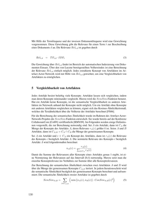 Mit Hilfe der Termfrequenz und der inversen Dokumentfrequenz wird eine Gewichtung
  vorgenommen. Diese Gewichtung gibt die Relevanz f¨ r einen Term t zur Beschreibung
                                                      u
  eines Dokuments d an. Die Relevanz Relt,d ist gegeben durch


      Relt,d    =   T Ft,d · IDFt                                                      (3)

                  ¨
  Die Gewichtung uber Relt,d ﬁndet im Bereich der automatischen Indexierung von Doku-
                   ¨
  menten Einsatz. Uber den von Lucene bereitgestellten Volltextindex ist eine Berechnung
  der Relevanz Relt,d einfach m¨ glich. Jedes extrahierte Konzept von Artefakten im Ar-
                                o
  tefact-Actor-Network wird mit Hilfe von Relt,d gewichtet, um eine Vergleichbarkeit von
  Artefakten zu erm¨ glichen.
                     o



  5 Vergleichbarkeit von Artefakten

  Jedes Artefakt besitzt beliebig viele Konzepte. Artefakte lassen sich vergleichen, indem
  man deren Konzepte miteinander vergleicht. Hierzu wird die SemSim-Funktion benutzt.
  Hat ein Artefakt keine Konzepte, ist die semantische Vergleichbarkeit zu anderen Arte-
  fakten im Netzwerk anhand der Konzepte nicht m¨ glich. Um ein Artefakt ohne Konzepte
                                                      o
                                                                            ¨
  mit anderen Artefakten vergleichen zu k¨ nnen, eignet sich das Kosinus-Ahnlichkeitsmaß,
                                            o
                               ¨ ber die Volltexte der Artefakte berechnet [FS06].
  welches die Text¨ hnlichkeit u
                   a
                                          ¨
  F¨ r die Berechnung der semantischen Ahnlichkeit wurde im Rahmen des Artefact-Actor-
    u
  Network-Projekts die SemSim-Funktion entwickelt. Sie wurde bereits auf der Konferenz
  CollaborateCom [Col09] ver¨ ffentlicht [RMV09]. Im Folgenden werden einige Deﬁnitio-
                               o
  nen vorgestellt, die zur Berechnung notwendig sind. Sei A ein Artefakt, dann ist CA die
  Menge der Konzepte des Artefakts A, deren Relevanz rA (c) gr¨ ßer 0 ist. Seien A und B
                                                                    o
  Artefakte, dann ist CA,B = CA ∩ CB die Menge der gemeinsamen Konzepte.
  Sei A ein Artefakt und c ∈ CA ein Konzept des Artefakts, dann ist rA (c) die Relevanz
  des Konzepts c bez¨ glich Artefakt A. Die normierte Relevanz des Konzepts c bez¨ glich
                     u                                                           u
  Artefakt A wird folgendermaßen berechnet
                                                rA (c)
                                    nA (c) =                                           (4)
                                               i∈CA rA (i)

  Damit die Summe der Relevanzen aller Konzepte eines Artefakts genau 1 ergibt, ist ei-
  ne Normierung der Relevanzen auf das Intervall [0,1] notwendig. Hierzu setzt man die
                                                     ¨
  einzelne Konzeptrelevanz ins Verh¨ ltnis zur Summe uber alle Konzeptrelevanzen.
                                    a
                                      ¨
  Zur Berechnung der semantischen Ahnlichkeit zwischen zwei Artefakten A und B wird
  ¨
  uber die Menge der gemeinsamen Konzepte CA,B iteriert. In jedem Iterationsschritt wird
                  ¨
  die semantische Ahnlichkeit bez¨ glich des gemeinsamen Konzepts berechnet und aufsum-
                                 u
                         ¨
  miert. Die semantische Ahnlichkeit zweier Artefakte ist gegeben durch

               SemSimA,B =              min nA (c), nB (c) · ConSimA,B (c)2            (5)
                              c∈CA,B




130
 