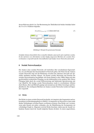¨
  dessen Relevanz gleich 0 ist. Zur Bestimmung der Ahnlichkeit der beiden Artefakte liefert
  die SemSim-Funktion folgendes.

                                SemSimJava,C# ≈ 0.906313987446                                                              (7)

                      keyword                                   technology
                                   Insel                                     Objektorientiert



                                     0.03                     0.9                        0.75


                                                              type:Wiki                                        type:Wiki
                                 Java                                                C#

                                http://en.wikipedia.org/wiki/Java_(s...           http://en.wikipedia.org/wiki/C_Sharp...




                          Abbildung 9: Beispiel f¨ r gemeinsame Konzepte
                                                 u


  Artefakte k¨ nnen hinsichtlich ihres textuellen Inhaltes untersucht und verglichen werden.
             o
  In den n¨ chsten zwei Abschnitten werden h¨ uﬁg eingesetzte Metriken der sozialen Netz-
          a                                     a
  werkanalyse vorgestellt und die Anwendbarkeit auf Artefact-Actor-Networks untersucht



  6 Soziale Netzwerkanalyse

                                                            ¨
  Die Analyse eines sozialen Netzwerks soll Aufschluss uber verschiedenste Eigenschaf-
  ten, wie zum Beispiel den Zusammenhalt im Netzwerk geben. Der Fokus bei der Analyse
  sozialer Netzwerke liegt auf den Relationen zwischen den Akteuren und nicht auf spe-
  ziellen Attributen einzelner Akteure. Als Pionier sozialer Netzwerke und Vorreiter der
  sozialen Netzwerkanalyse besch¨ ftigte sich Georg Simmel in den 1980er Jahren mit dem
                                   a
                                 ¨
  gesellschaftlich strukturellen Ubergang von der traditionellen in die moderne Welt. Dieser
   ¨
  Ubergang ﬁndet durch die soziale Differenzierung und funktionale Spezialisierung statt
  (vgl. [Rau03]). Die heutige soziale Netzwerkanalyse wurde in verschiedenen Arbeiten
  durch Barnes, Bott und Mitchell gepr¨ gt und entstand aus der fr¨ hen Soziologie und Gra-
                                        a                          u
  phentheorie. Die wichtigsten Metriken zur Analyse sozialer Netzwerke werden im Folgen-
  den vorgestellt.



  6.1   Dichte

  Die Dichte in einem sozialen Netzwerk beschreibt, wie integriert oder fragmentiert und un-
  koordiniert ein Beziehungsgeﬂecht ist [Wel81]. Je integrierter ein Netzwerk ist, desto mehr
  direkte Verbindungen zwischen Paaren von Knoten existieren. Eine Dichte von 1 existiert,
  wenn jeder Knoten mit jedem verbunden, also die Modellierung des Soziogramms ein
  vollst¨ ndiger Graph ist. Allgemein wird die Dichte berechnet, indem man die Anzahl vor-
        a
  handener Kanten durch die Anzahl m¨ glicher Kanten dividiert. In einem ungerichteten,
                                         o



132
 