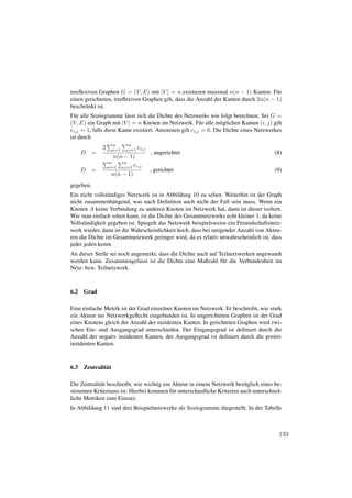 irreﬂexiven Graphen G = (V, E) mit |V | = n existieren maximal n(n − 1) Kanten. F¨ r u
einen gerichteten, irreﬂexiven Graphen gilt, dass die Anzahl der Kanten durch 2n(n − 1)
beschr¨ nkt ist.
      a
F¨ r alle Soziogramme l¨ sst sich die Dichte des Netzwerks wie folgt berechnen. Sei G =
  u                      a
(V, E) ein Graph mit |V | = n Knoten im Netzwerk. F¨ r alle m¨ glichen Kanten (i, j) gilt
                                                          u       o
ei,j = 1, falls diese Kante existiert. Ansonsten gilt ei,j = 0. Die Dichte eines Netzwerkes
ist durch
                     n     n
               2     i=1   j=1 ei,j
      D    =                          , ungerichtet                                     (8)
                     n(n − 1)
                   n     n
                   i=1   j=1 ei,j
      D    =                          , gerichtet                                       (9)
                     n(n − 1)
gegeben.
Ein nicht vollst¨ ndiges Netzwerk ist in Abbildung 10 zu sehen. Weiterhin ist der Graph
                 a
nicht zusammenh¨ ngend, was nach Deﬁnition auch nicht der Fall sein muss. Wenn ein
                   a
Knoten A keine Verbindung zu anderen Knoten im Netzwerk hat, dann ist dieser isoliert.
Wie man einfach sehen kann, ist die Dichte des Gesamtnetzwerks echt kleiner 1, da keine
Vollst¨ ndigkeit gegeben ist. Spiegelt das Netzwerk beispielsweise ein Freundschaftsnetz-
      a
werk wieder, dann ist die Wahrscheinlichkeit hoch, dass bei steigender Anzahl von Akteu-
ren die Dichte im Gesamtnetzwerk geringer wird, da es relativ unwahrscheinlich ist, dass
jeder jeden kennt.
An dieser Stelle sei noch angemerkt, dass die Dichte auch auf Teilnetzwerken angewandt
werden kann. Zusammengefasst ist die Dichte eine Maßzahl f¨ r die Verbundenheit im
                                                               u
Netz- bzw. Teilnetzwerk.



6.2   Grad

Eine einfache Metrik ist der Grad einzelner Knoten im Netzwerk. Er beschreibt, wie stark
ein Akteur ins Netzwerkgeﬂecht eingebunden ist. In ungerichteten Graphen ist der Grad
eines Knotens gleich der Anzahl der inzidenten Kanten. In gerichteten Graphen wird zwi-
schen Ein- und Ausgangsgrad unterschieden. Der Eingangsgrad ist deﬁniert durch die
Anzahl der negativ inzidenten Kanten, der Ausgangsgrad ist deﬁniert durch die positiv
inzidenten Kanten.



6.3   Zentralit¨ t
               a

Die Zentralit¨ t beschreibt, wie wichtig ein Akteur in einem Netzwerk bez¨ glich eines be-
             a                                                            u
stimmten Kriteriums ist. Hierbei kommen f¨ r unterschiedliche Kriterien auch unterschied-
                                             u
liche Metriken zum Einsatz.
In Abbildung 11 sind drei Beispielnetzwerke als Soziogramme dargestellt. In der Tabelle



                                                                                         133
 