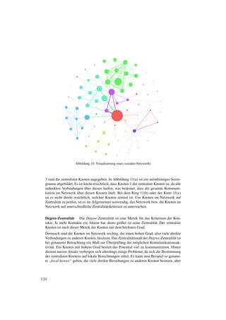 Abbildung 10: Visualisierung eines sozialen Netzwerks



  3 sind die zentralsten Knoten angegeben. In Abbildung 11(a) ist ein sternf¨ rmiges Sozio-
                                                                              o
  gramm abgebildet. Es ist leicht ersichtlich, dass Knoten 1 der zentralste Knoten ist, da alle
                                ¨
  indirekten Verbindungen uber diesen laufen, was bedeutet, dass die gesamte Kommuni-
                          ¨
  kation im Netzwerk uber diesen Knoten l¨ uft. Bei dem Ring 11(b) oder der Kette 11(c)
                                               a
  ist es nicht direkt ersichtlich, welcher Knoten zentral ist. Um Knoten im Netzwerk auf
  Zentralit¨ t zu pr¨ fen, ist es im Allgemeinen notwendig, das Netzwerk bzw. die Knoten im
           a        u
  Netzwerk auf unterschiedliche Zentralit¨ tskriterien zu untersuchen.
                                             a


  Degree-Zentralit¨ t Die Degree-Zentralit¨ t ist eine Metrik f¨ r das Kriterium der Kon-
                   a                        a                    u
  takte. Je mehr Kontakte ein Akteur hat, desto gr¨ ßer ist seine Zentralit¨ t. Der zentralste
                                                  o                        a
  Knoten ist nach dieser Metrik der Knoten mit dem h¨ chsten Grad.
                                                     o
  Demnach sind die Knoten im Netzwerk wichtig, die einen hohen Grad, also viele direkte
  Verbindungen zu anderen Knoten, besitzen. Das Zentralit¨ tsmaß der Degree-Zentralit¨ t ist
                                                           a                          a
                                          ¨
  bei genauerer Betrachtung ein Maß zur Uberpr¨ fung der m¨ glichen Kommunikationsak-
                                                u             o
  tivit¨ t. Ein Knoten mit hohem Grad besitzt das Potential viel zu kommunizieren. Hinter
       a
  diesem naiven Ansatz verbergen sich allerdings einige Probleme, da sich die Bestimmung
  des zentralsten Knotens auf lokale Berechnungen st¨ tzt. Es kann zum Beispiel so genann-
                                                     u
  te local heroes“ geben, die viele direkte Beziehungen zu anderen Knoten besitzen, aber
     ”



134
 